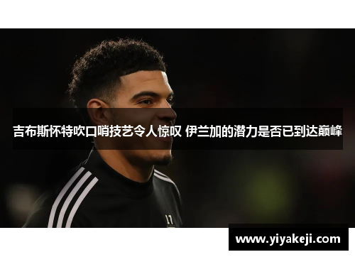吉布斯怀特吹口哨技艺令人惊叹 伊兰加的潜力是否已到达巅峰