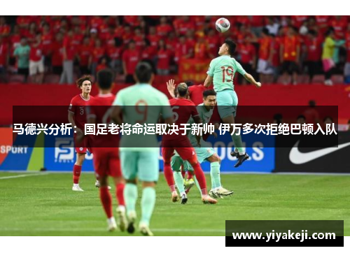 马德兴分析：国足老将命运取决于新帅 伊万多次拒绝巴顿入队